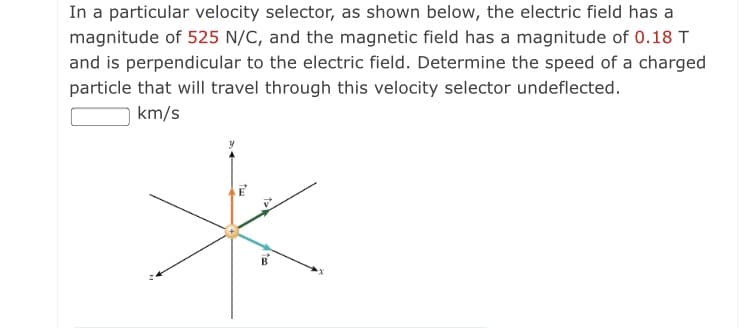 In a particular velocity selector, as shown below, the electric field has a
magnitude of 525 N/C, and the magnetic field has a magnitude of 0.18 T
and is perpendicular to the electric field. Determine the speed of a charged
particle that will travel through this velocity selector undeflected.
km/s
