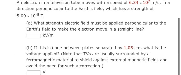An electron in a television tube moves with a speed of 6.34 x 107 m/s, in a
direction perpendicular to the Earth's field, which has a strength of
5.00 x 10-5 T.
(a) What strength electric field must be applied perpendicular to the
Earth's field to make the electron move in a straight line?
kV/m
(b) If this is done between plates separated by 1.05 cm, what is the
voltage applied? (Note that TVs are usually surrounded by a
ferromagnetic material to shield against external magnetic fields and
avoid the need for such a correction.)
V
