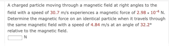 A charged particle moving through a magnetic field at right angles to the
field with a speed of 30.7 m/s experiences a magnetic force of 2.98 x 10-4 N.
Determine the magnetic force on an identical particle when it travels through
the same magnetic field with a speed of 4.84 m/s at an angle of 32.2°
relative to the magnetic field.
