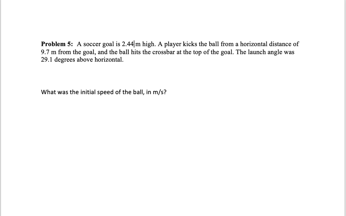 Problem 5: A soccer goal is 2.44 m high. A player kicks the ball from a horizontal distance of
9.7 m from the goal, and the ball hits the crossbar at the top of the goal. The launch angle was
29.1 degrees above horizontal.
What was the initial speed of the ball, in m/s?
