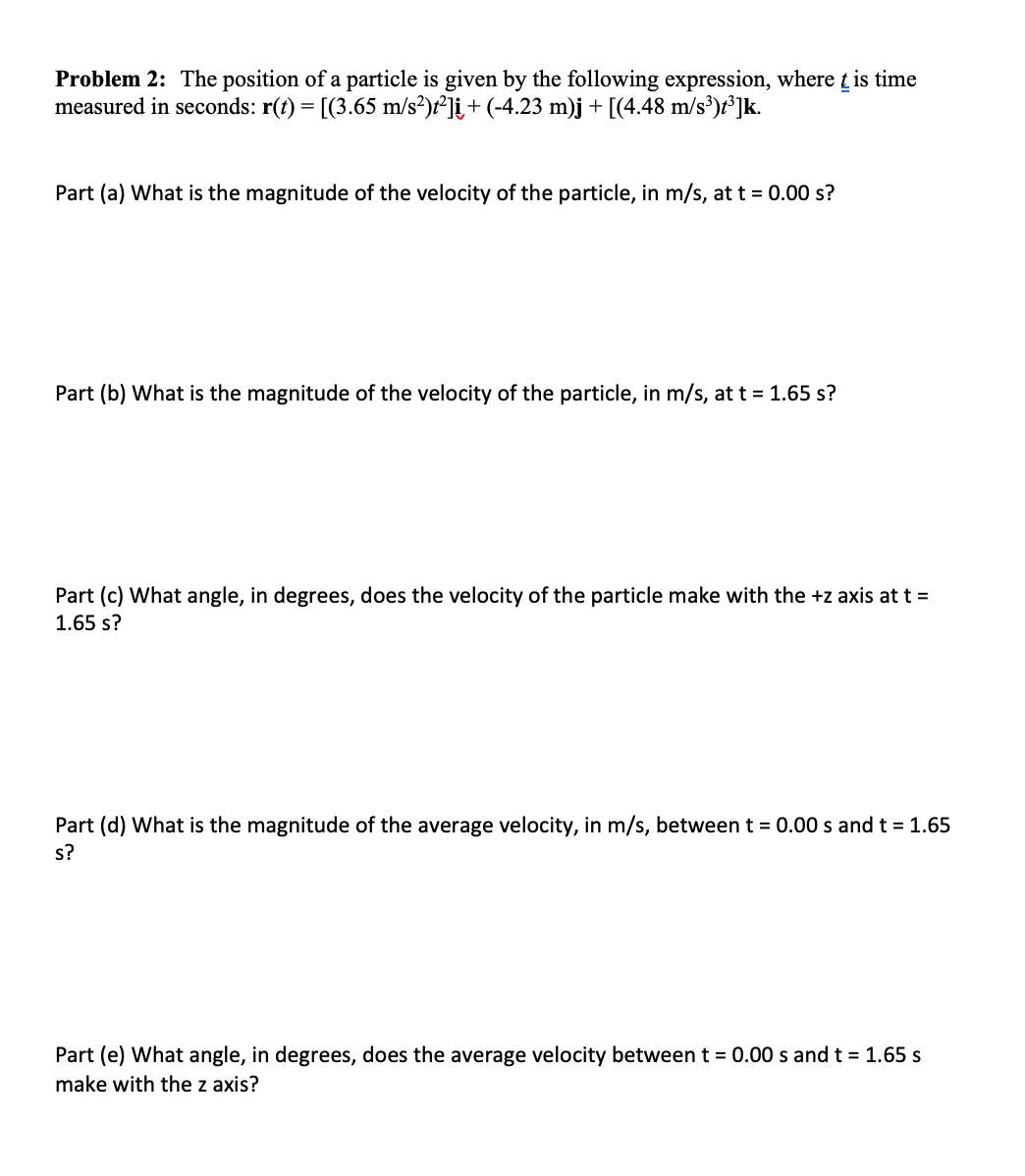 Problem 2: The position of a particle is given by the following expression, where t is time
measured in seconds: r(t) = [(3.65 m/s?)f²]į+ (-4.23 m)j + [(4.48 m/s³)r*]k.
Part (a) What is the magnitude of the velocity of the particle, in m/s, at t = 0.00 s?
Part (b) What is the magnitude of the velocity of the particle, in m/s, at t = 1.65 s?
Part (c) What angle, in degrees, does the velocity of the particle make with the +z axis at t =
1.65 s?
Part (d) What is the magnitude of the average velocity, in m/s, betweent = 0.00 s and t = 1.65
s?
Part (e) What angle, in degrees, does the average velocity between t = 0.00 s and t = 1.65 s
make with the z axis?
