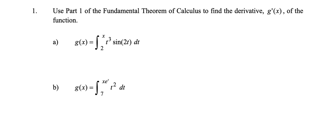 1.
Use Part 1 of the Fundamental Theorem of Calculus to find the derivative, g'(x), of the
function.
a)
g(x) = 1° sin(21) dt
2
b) g(4) - ," ? dt
= [
xe*
12 dt
7
