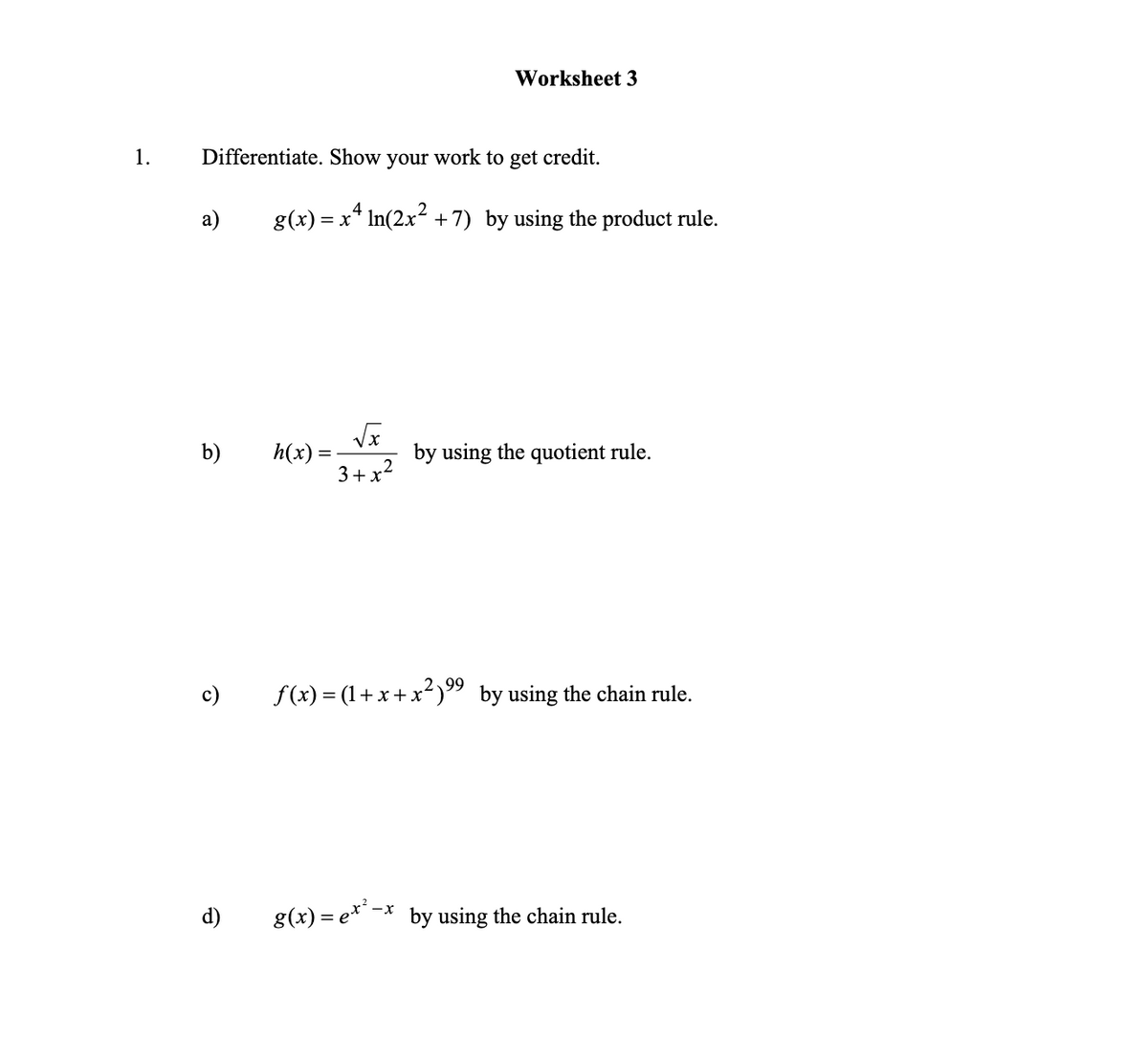Worksheet 3
1.
Differentiate. Show your work to get credit.
а)
g(x) = x* In(2x2 +7) by using the product rule.
b)
h(x) =
by using the quotient rule.
3+x?
2,99
c)
f(x) = (1+x+x²)" by using the chain rule.
d)
8(x) = e*'-;
by using the chain rule.
