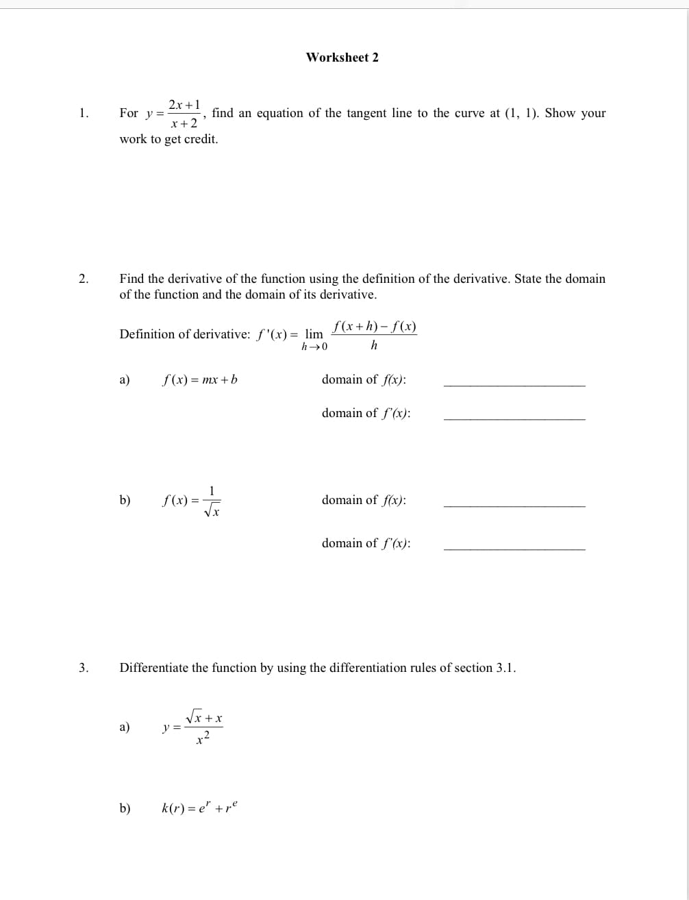 Worksheet 2
2x +1
1.
For y =
find an equation of the tangent line to the curve at (1, 1). Show your
x+2
work to get credit.
Find the derivative of the function using the definition of the derivative. State the domain
of the function and the domain of its derivative.
2.
f (x+h) - f(x)
Definition of derivative: f'(x) = lim
h→0
h
a)
f (x) = mx + b
domain of f(x):
domain of f'(x):
b)
f (x) =
domain of f(x):
domain of f'(x):
3.
Differentiate the function by using the differentiation rules of section 3.1.
Vx+x
a)
y =
x2
b)
k(r) = e" +re
