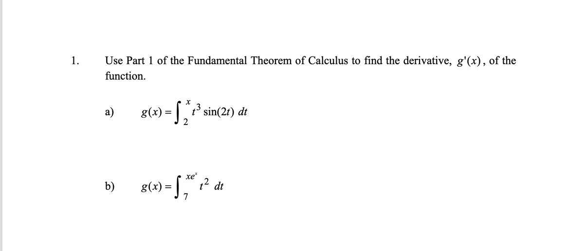1.
Use Part 1 of the Fundamental Theorem of Calculus to find the derivative, g'(x), of the
function.
а)
= [ sin(21) dt
2
xe*
g(+) = [," ? de
= | ,
b)
