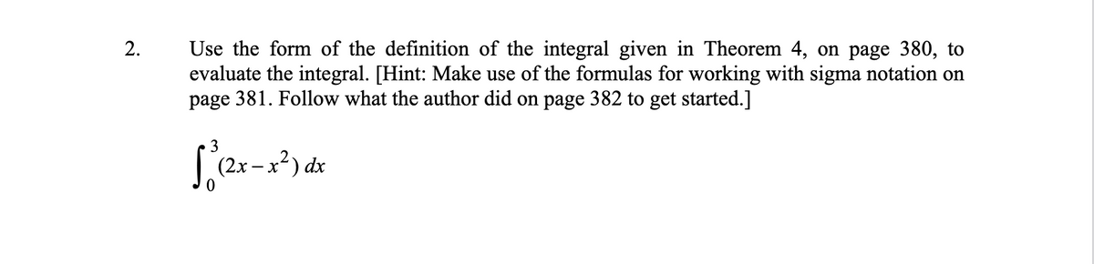 Use the form of the definition of the integral given in Theorem 4, on page 380, to
evaluate the integral. [Hint: Make use of the formulas for working with sigma notation on
page 381. Follow what the author did on page 382 to get started.]
2.
3
(2x-
