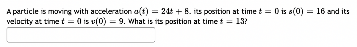 A particle is moving with acceleration a(t) = 24t + 8. its position at time t = 0 is s(0) = 16 and its
velocity at time t = 0 is v(0) = 9. What is its position at time t = 13?