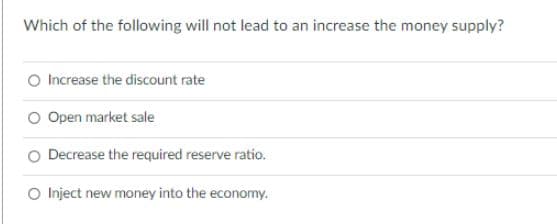 Which of the following will not lead to an increase the money supply?
O Increase the discount rate
O Open market sale
Decrease the required reserve ratio.
O Inject new money into the economy.
