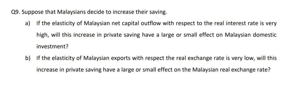 Q9. Suppose that Malaysians decide to increase their saving.
a) If the elasticity of Malaysian net capital outflow with respect to the real interest rate is very
high, will this increase in private saving have a large or small effect on Malaysian domestic
investment?
b) If the elasticity of Malaysian exports with respect the real exchange rate is very low, will this
increase in private saving have a large or small effect on the Malaysian real exchange rate?
