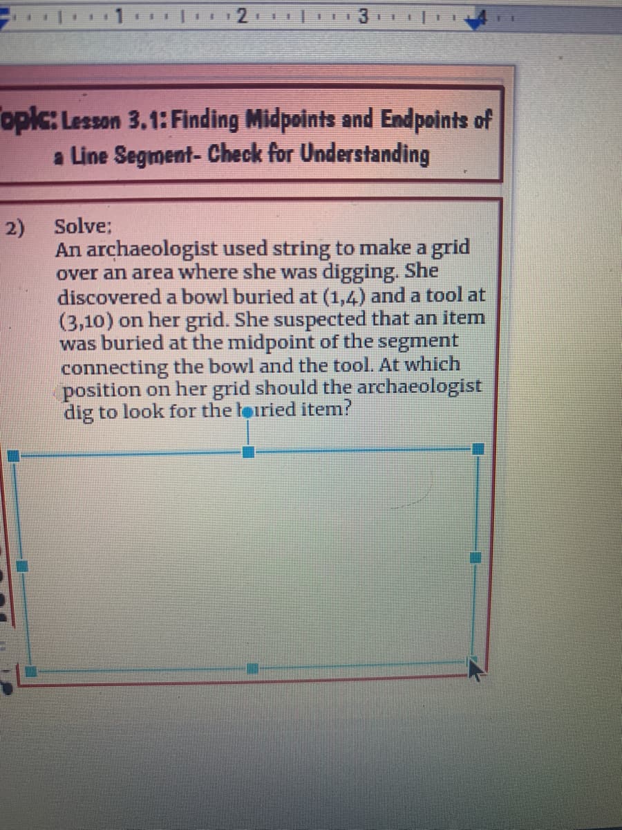 手
11
opic: Lesson 3.1: Finding Midpoints and Endpoints of
a Line Segment- Check for Understanding
Solve:
2)
An archaeologist used string to make a grid
over an area where she was digging. She
discovered a bowl buried at (1,4) and a tool at
(3,10) on her grid. She suspected that an item
was buried at the midpoint of the segment
connecting the bowl and the tool. At which
position on her grid should the archaeologist
dig to look for the leiried item?
