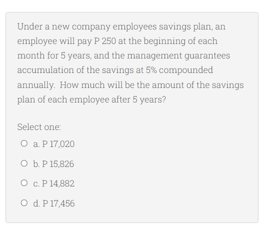 Under a new company employees savings plan, an
employee will pay P 250 at the beginning of each
month for 5 years, and the management guarantees
accumulation of the savings at 5% compounded
annually. How much will be the amount of the savings
plan of each employee after 5 years?
Select one:
O a. P 17,020
O b. P 15,826
O c. P 14,882
O d. P 17,456
