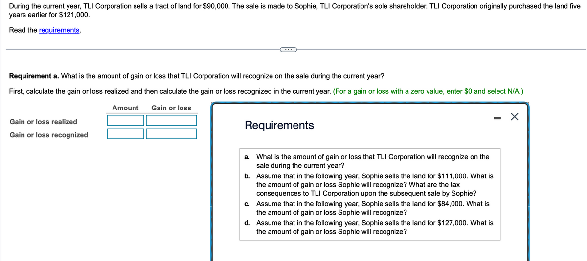 During the current year, TLI Corporation sells a tract of land for $90,000. The sale is made to Sophie, TLI Corporation's sole shareholder. TLI Corporation originally purchased the land five
years earlier for $121,000.
Read the requirements.
Requirement a. What is the amount of gain or loss that TLI Corporation will recognize on the sale during the current year?
First, calculate the gain or loss realized and then calculate the gain or loss recognized in the current year. (For a gain or loss with a zero value, enter $0 and select N/A.)
Amount Gain or loss
Gain or loss realized
Gain or loss recognized
Requirements
a.
What is the amount of gain or loss that TLI Corporation will recognize on the
sale during the current year?
b.
Assume that in the following year, Sophie sells the land for $111,000. What is
the amount of gain or loss Sophie will recognize? What are the tax
consequences to TLI Corporation upon the subsequent sale by Sophie?
c.
Assume that in the following year, Sophie sells the land for $84,000. What is
the amount of gain or loss Sophie will recognize?
d.
Assume that in the following year, Sophie sells the land for $127,000. What is
the amount of gain or loss Sophie will recognize?
X