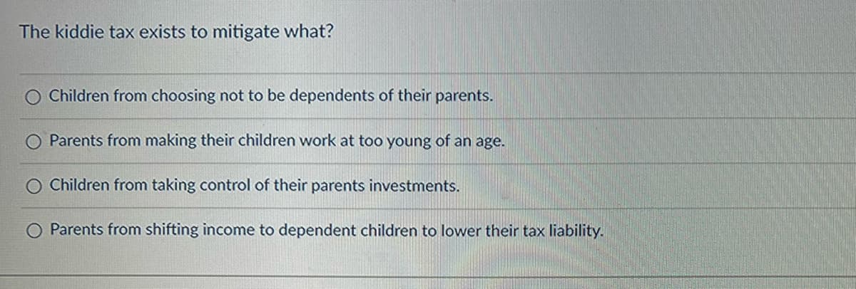 The kiddie tax exists to mitigate what?
Children from choosing not to be dependents of their parents.
Parents from making their children work at too young of an age.
Children from taking control of their parents investments.
Parents from shifting income to dependent children to lower their tax liability.