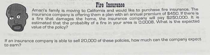 Fire Insurance
Amari's family is moving to California and would like to purchase fire insurance. The
insurance company is offering them a plan with an annual premium of $450. If there is
a fire that damages the home, the insurance company will pay $250,000. It is
estimated that the probabilty of a fire in your area is 0.0008. What is the expected
value of the policy?
If an insurance company is able to sell 20,000 of these policies, how much can the company expect
to earn?
