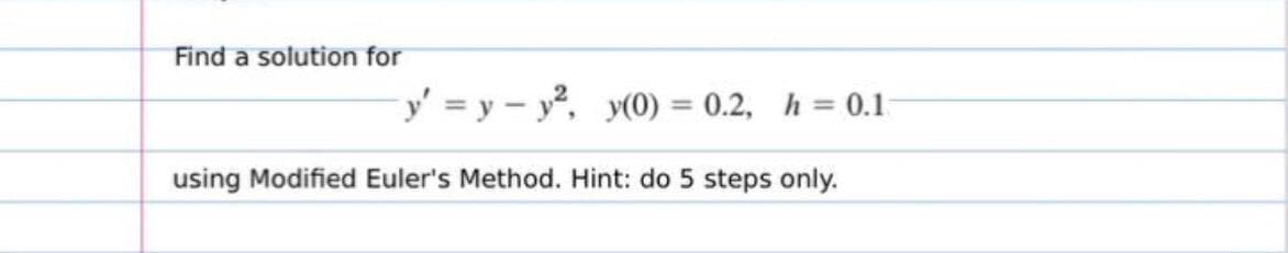 Find a solution for
y' = y - y, y(0) = 0.2, h = 0.1
%3D
using Modified Euler's Method. Hint: do 5 steps only.
