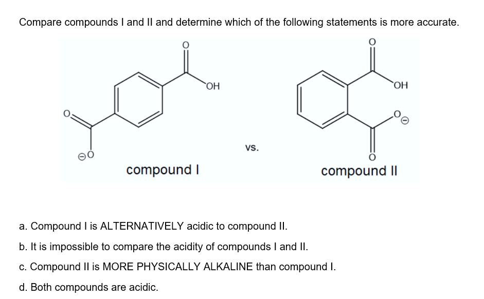 Compare compounds I and I| and determine which of the following statements is more accurate.
OH
`OH
vs.
compound I
compound II
a. Compound I is ALTERNATIVELY acidic to compound II.
b. It is impossible to compare the acidity of compounds I and II.
c. Compound Il is MORE PHYSICALLY ALKALINE than compound I.
d. Both compounds are acidic.
