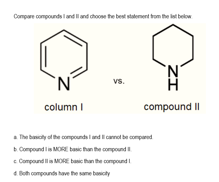 Compare compounds I and Il and choose the best statement from the list below.
Vs.
column I
compound II
a. The basicity of the compounds I and Il cannot be compared.
b. Compound I is MORE basic than the compound II.
c. Compound Il is MORE basic than the compound I.
d. Both compounds have the same basicity
ZI
