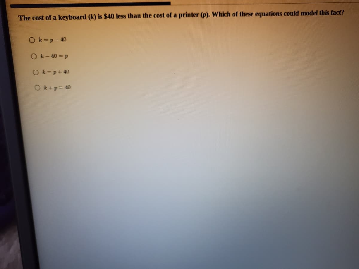 The cost of a keyboard (k) is $40 less than the cost of a printer (p). Which of these equations could model this fact?
Ok=p-40
O k- 40 p
O k=p+40
O k+p= 40
