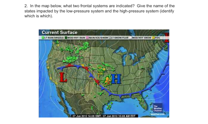 2. In the map below, what two frontal systems are indicated? Give the name of the
states impacted by the low-pressure system and the high-pressure system (identify
which is which).
Current Surface
LT RAIN/DRIZZLE MOD/HVY RAIN RAIN/ICE/SNOWLT SNOW/FLURMOD/HVY SNOW JFOG
The
Weather
Channel
weathercom
07 Jun 2010 14:08 GMT/07 Jun 2010 10:08 AM EDT
