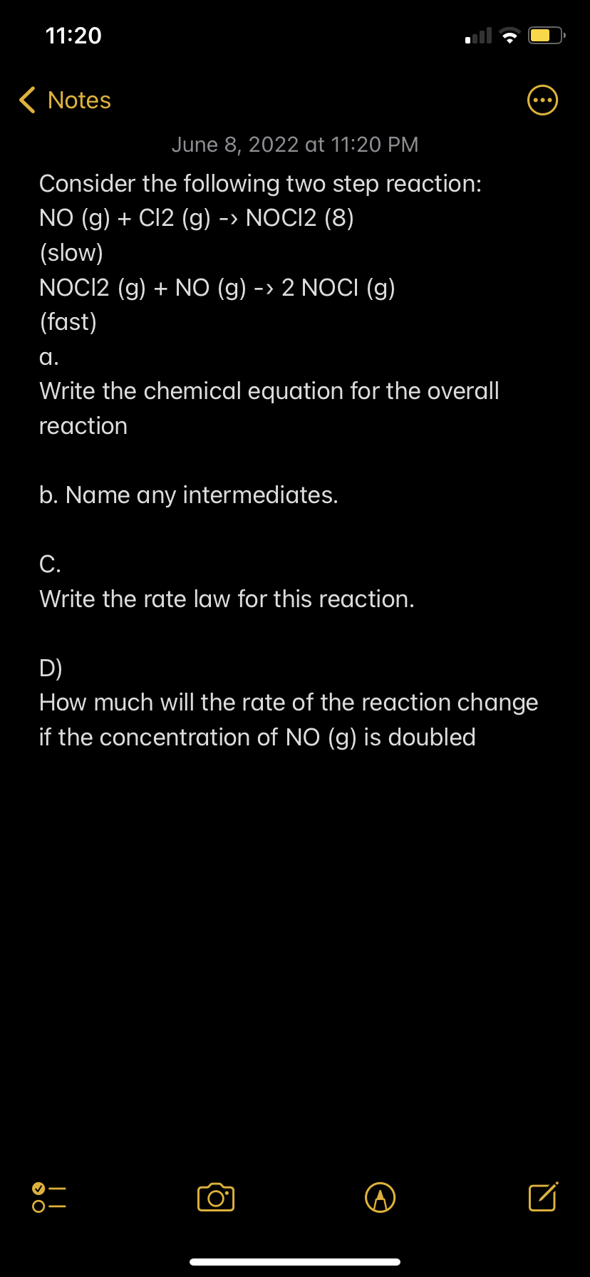 11:20
< Notes
June 8, 2022 at 11:20 PM
Consider the following two step reaction:
NO (g) + Cl2 (g) -> NOCI2 (8)
(slow)
NOC12 (g) + NO (g) -> 2 NOCI (g)
(fast)
a.
Write the chemical equation for the overall
reaction
b. Name any intermediates.
C.
Write the rate law for this reaction.
D)
How much will the rate of the reaction change
if the concentration of NO (g) is doubled
□
O