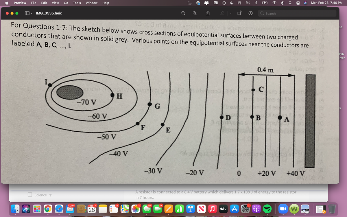 Preview
File
Edit
View
Go
Tools
Window
Help
Mon Feb 28 7:40 PM
IMG_3535.heic
Q Search
For Questions 1-7: The sketch below shows cross sections of equipotential surfaces between two charged
conductors that are shown in solid grey. Various points on the equipotential surfaces near the conductors are
labeled A, B, C, ..., I.
ne
tyN
iver
0.4 m
16 C
-70 V
-60 V
D
A.
F
E
-50 V
www
40 V
SA
-30 V
-20 V
+20 V
+40 V
A resistor is connected to a 8.4 V battery which delivers 1.7 x 108 J of energy to the resistor
in 7 hours.
Science v
32,288
FEB 4
555
9.
28
ali 1 S
étv A
280
00
