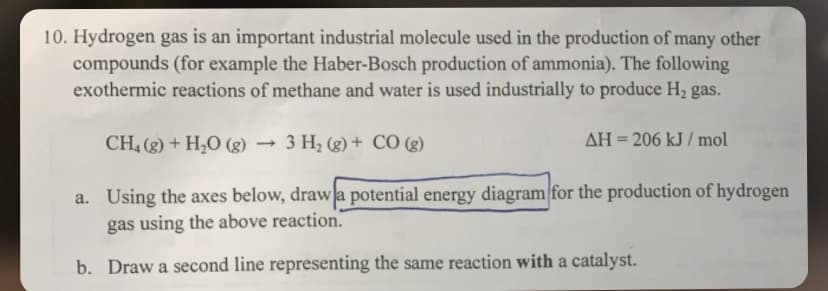 10. Hydrogen gas is an important industrial molecule used in the production of many other
compounds (for example the Haber-Bosch production of ammonia). The following
exothermic reactions of methane and water is used industrially to produce H₂ gas.
CH4 (g) + H₂O (g) 3 H₂(g) + CO (g)
AH = 206 kJ/mol
a. Using the axes below, draw a potential energy diagram for the production of hydrogen
gas using the above reaction.
b. Draw a second line representing the same reaction with a catalyst.