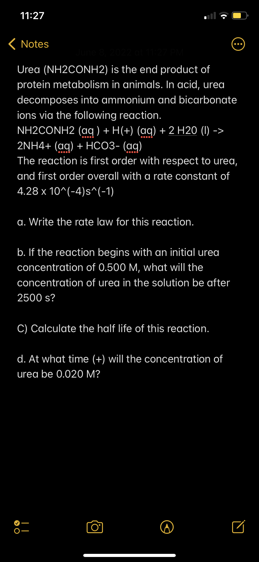 11:27
< Notes
June 8, 2022 at 11:27 PM
Urea (NH2CONH2)
is the end product of
protein metabolism in animals. In acid, urea
decomposes into ammonium and bicarbonate
ions via the following reaction.
NH2CONH2 (aq) + H(+) (aq) + 2 H20 (1) - ->
2NH4+ (aq) + HCO3- (aq)
The reaction is first order with respect to urea,
and first order overall with a rate constant of
4.28 x 10^(-4)s^(-1)
a. Write the rate law for this reaction.
b. If the reaction begins with an initial urea
concentration of 0.500 M, what will the
concentration of urea in the solution be after
2500 s?
C) Calculate the half life of this reaction.
d. At what time (+) will the concentration of
urea be 0.020 M?
O
□