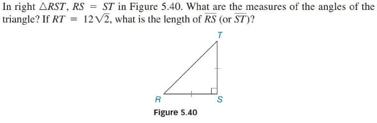 In right ARST, RS = ST in Figure 5.40. What are the measures of the angles of the
triangle? If RT =
12 V2, what is the length of RS (or ST)?
R
S
Figure 5.40
