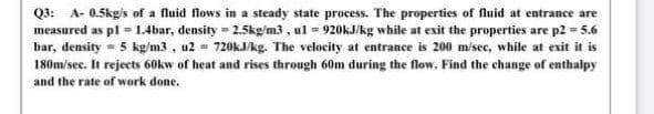 Q3: A- 0.5kg/s of a fluid flows in a steady state process. The properties of fluid at entrance are
measured as pl = 1.4bar, density = 2.5kg/m3 , ul = 920KJ/kg while at exit the properties are p2 = 5.6
bar, density = 5 kg/m3 , u2 = 720KJ/kg. The velocity at entrance is 200 m/sec, while at exit it is
180m/sec. It rejects 60kw of heat and rises through 60m during the flow, Find the change of enthalpy
and the rate of work done.

