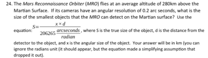 24. The Mars Reconnaissance Orbiter (MRO) flies at an average altitude of 280km above the
Martian Surface. If its cameras have an angular resolution of 0.2 arc seconds, what is the
size of the smallest objects that the MRO can detect on the Martian surface? Use the
x xd
S=
equation:
arcseconds, where S is the true size of the object, d is the distance from the
radian
206265
detector to the object, and x is the angular size of the object. Your answer will be in km (you can
ignore the radians unit (it should appear, but the equation made a simplifying assumption that
dropped it out).
