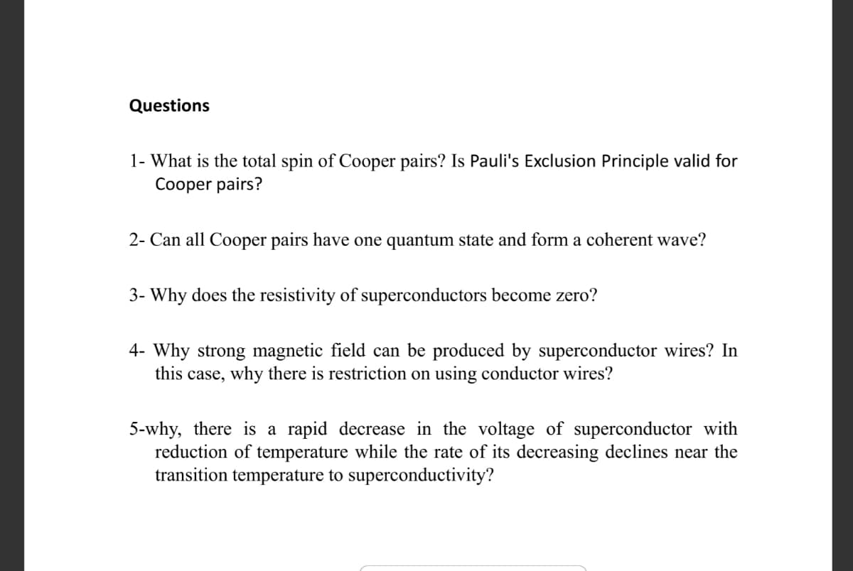 Questions
1- What is the total spin of Cooper pairs? Is Pauli's Exclusion Principle valid for
Cooper pairs?
2- Can all Cooper pairs have one quantum state and form a coherent wave?
3- Why does the resistivity of superconductors become zero?
4- Why strong magnetic field can be produced by superconductor wires? In
this case, why there is restriction on using conductor wires?
5-why, there is a rapid decrease in the voltage of superconductor with
reduction of temperature while the rate of its decreasing declines near the
transition temperature to superconductivity?
