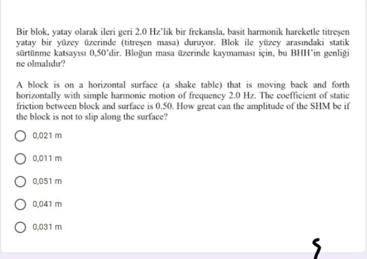 Bir blok, yatay olarak ileri geri 2.0 Hz'lik bir frekansla, basit harmonik hareketle titreşen
yatay bir yüzey üzerinde (titreşen masa) duruyor. Blok ile yüzey arasındaki statik
sürtünme katsayısı 0,50°dir. Bloğun masa üzerinde kaymaması için, bu BHH'in genliği
ne olmalıdır?
A block is on a horizontal surface (a shake table) that is moving back and forth
horizontally with simple harmonic motion of frequency 2.0 Hz. The coefficient of static
friction between block and surface is 0.50. How great can the amplitude of the SHM be if
the block is not to slip along the surface?
0,021 m
0,011 m
0,051 m
0,041 m
0,031 m
