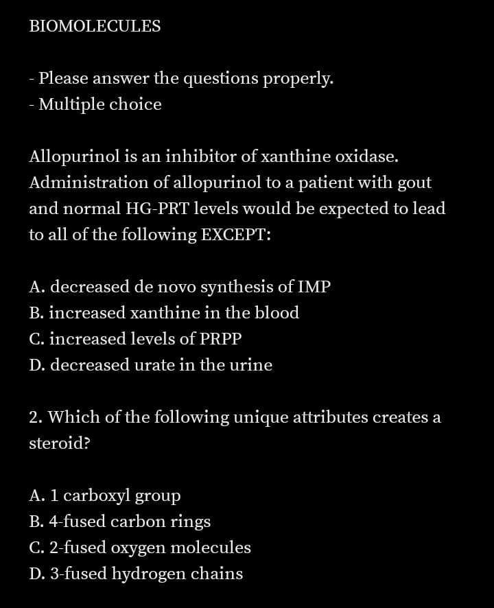 BIOMOLECULES
- Please answer the questions properly.
- Multiple choice
Allopurinol is an inhibitor of xanthine oxidase.
Administration of allopurinol to a patient with gout
and normal HG-PRT levels would be expected to lead
to all of the following EXCEPT:
A. decreased de novo synthesis of IMP
B. increased xanthine in the blood
C. increased levels of PRPP
D. decreased urate in the urine
2. Which of the following unique attributes creates a
steroid?
A. 1 carboxyl group
B. 4-fused carbon rings
C. 2-fused oxygen molecules
D. 3-fused hydrogen chains
