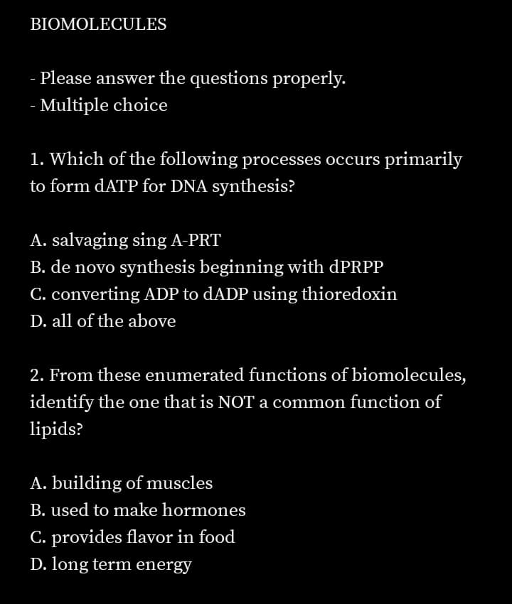 BIOMOLECULES
Please answer the questions properly.
- Multiple choice
1. Which of the following processes occurs primarily
to form dATP for DNA synthesis?
A. salvaging sing A-PRT
B. de novo synthesis beginning with dPRPP
C. converting ADP to dADP using thioredoxin
D. all of the above
2. From these enumerated functions of biomolecules,
identify the one that is NOT a common function of
lipids?
A. building of muscles
B. used to make hormones
C. provides flavor in food
D. long term energy
