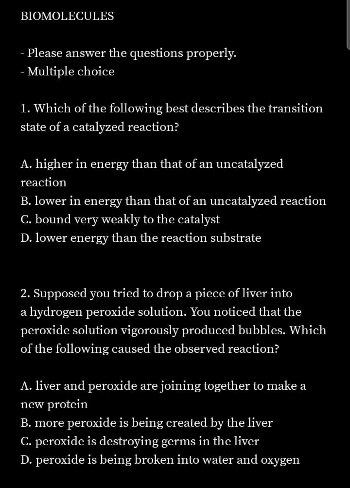 BIOMOLECULES
Please answer the questions properly.
- Multiple choice
1. Which of the following best describes the transition
state of a catalyzed reaction?
A. higher in energy than that of an uncatalyzed
reaction
B. lower in energy than that of an uncatalyzed reaction
C. bound very weakly to the catalyst
D. lower energy than the reaction substrate
2. Supposed you tried to drop a piece of liver into
a hydrogen peroxide solution. You noticed that the
peroxide solution vigorously produced bubbles. Which
of the following caused the observed reaction?
A. liver and peroxide are joining together to make a
new protein
B. more peroxide is being created by the liver
C. peroxide is destroying germs in the liver
D. peroxide is being broken into water and oxygen
