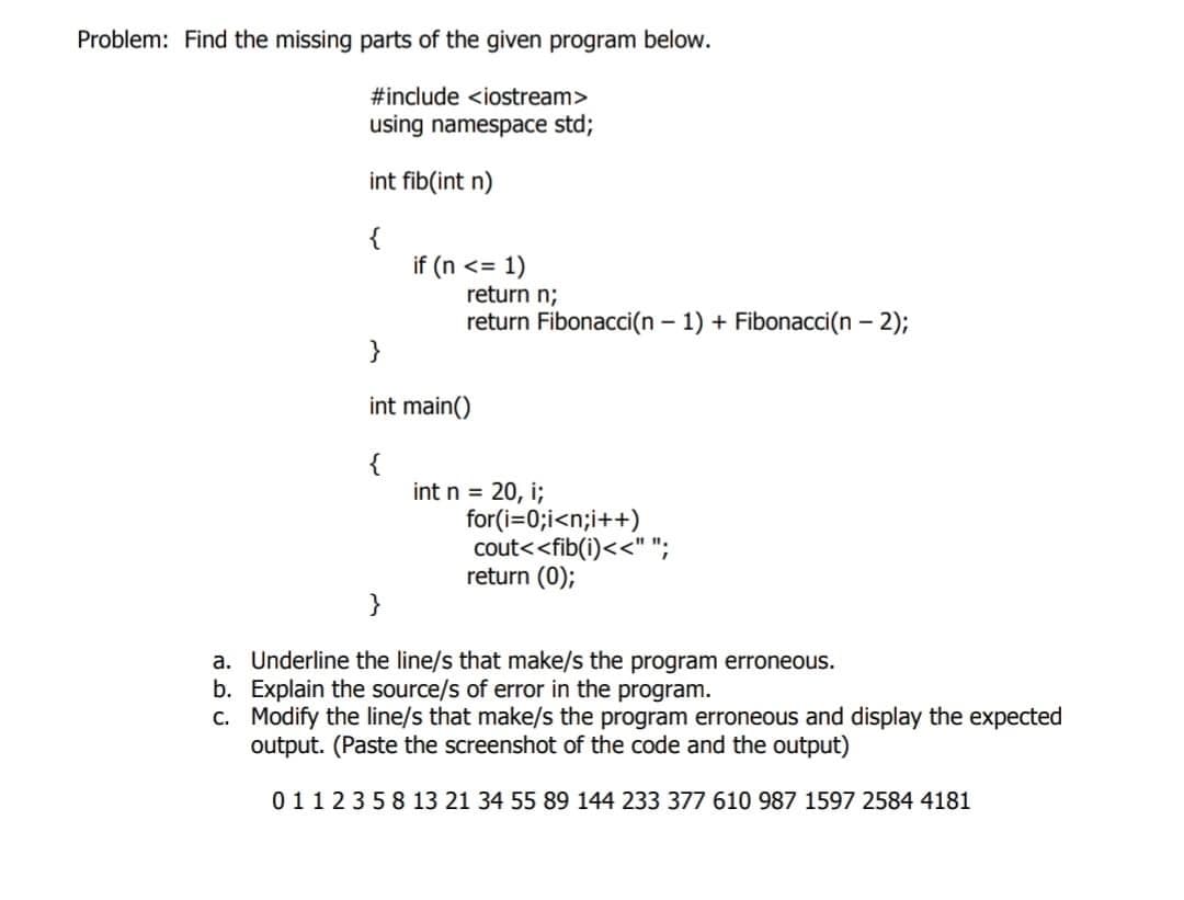 Problem: Find the missing parts of the given program below.
#include <iostream>
using namespace std;
int fib(int n)
{
}
int main()
{
if (n <= 1)
return n;
return Fibonacci(n-1) + Fibonacci(n - 2);
for(i=0;i<n;i++)
cout<<fib(i)<<" ";
return (0);
}
a. Underline the line/s that make/s the program erroneous.
Explain the source/s of error in the program.
b.
c.
Modify the line/s that make/s the program erroneous and display the expected
output. (Paste the screenshot of the code and the output)
0112358 13 21 34 55 89 144 233 377 610 987 1597 2584 4181
int n = 20, i;