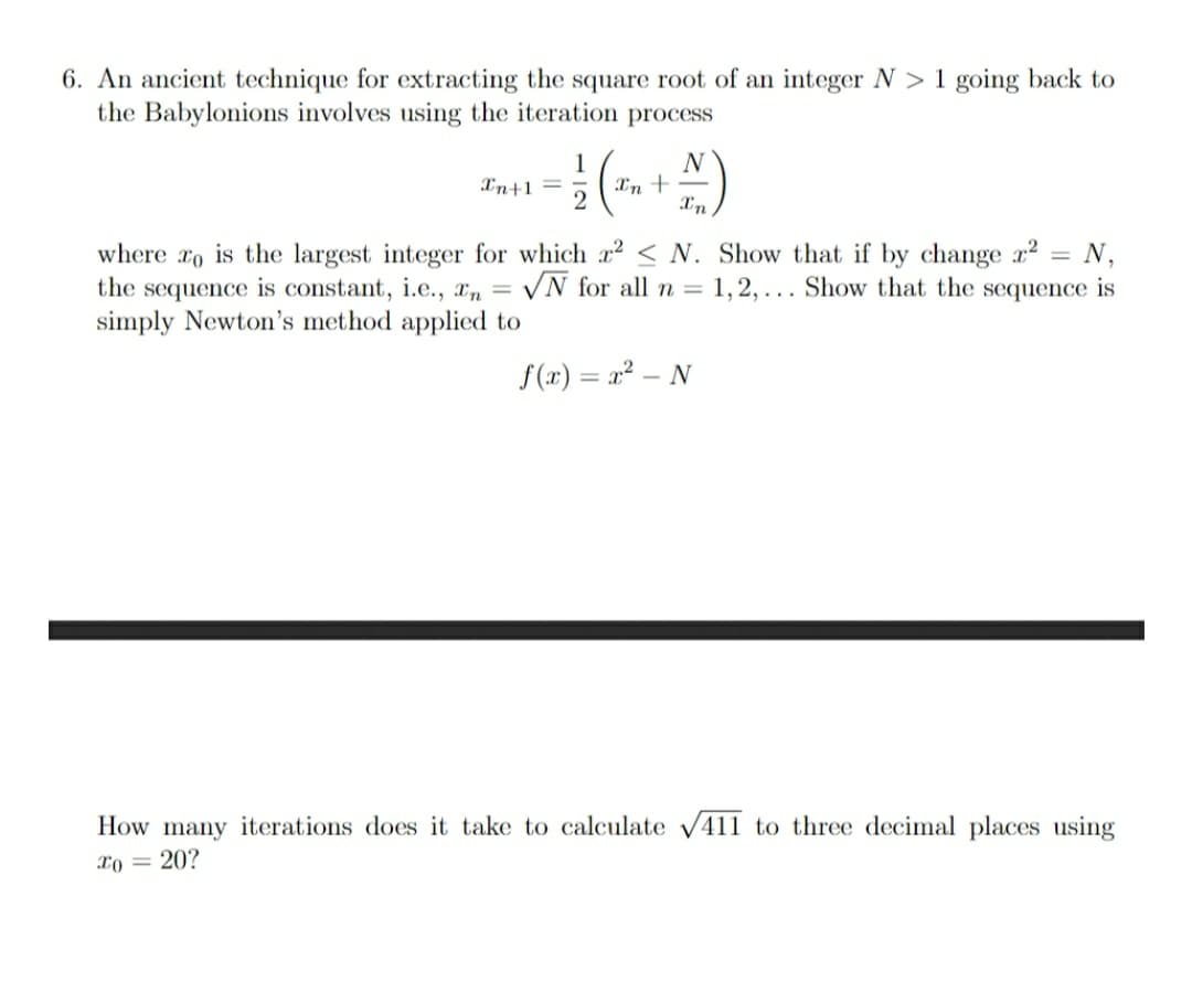 6. An ancient technique for extracting the square root of an integer N > 1 going back to
the Babylonions involves using the iteration process
N
1
Xn+-
In+1 =
where ro is the largest integer for which a? < N. Show that if by change a?
the sequence is constant, i.e., r, =
simply Newton's method applied to
N,
VN for all n = 1,2, ... Show that the sequence is
f(x) = x² – N
How many iterations does it take to calculate V411 to three decimal places using
To = 20?
