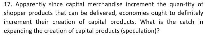 17. Apparently since capital merchandise increment the quan-tity of
shopper products that can be delivered, economies ought to definitely
increment their creation of capital products. What is the catch in
expanding the creation of capital products (speculation)?
