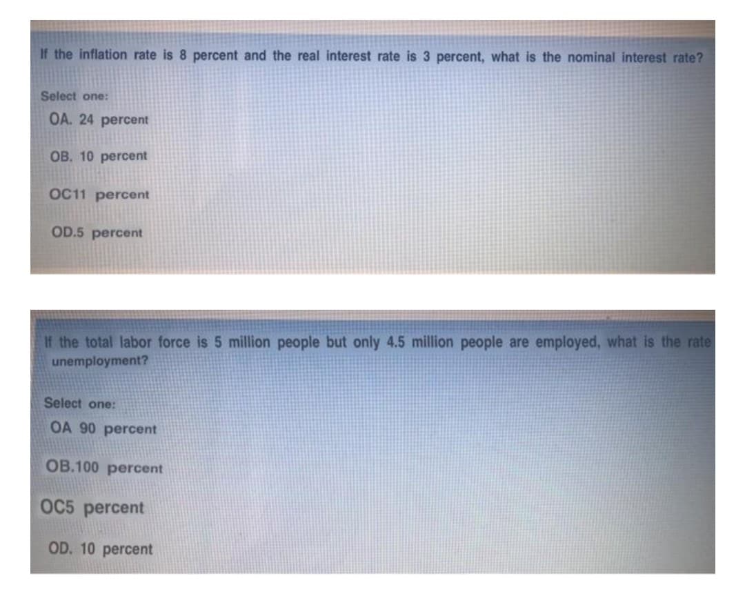 If the inflation rate is 8 percent and the real interest rate is 3 percent, what is the nominal interest rate?
Select one:
OA. 24 percent
OB. 10 percent
OC11 percent
OD.5 percent
If the total labor force is 5 million people but only 4.5 million people are employed, what is the rate
unemployment?
Select one:
OA 90 percent
OB.100 percent
OC5 percent
OD. 10 percent
