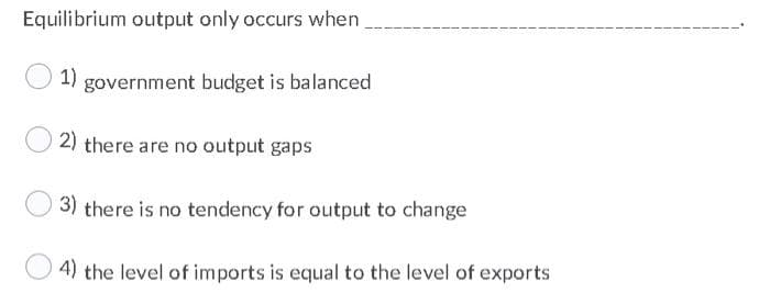 Equilibrium output only occurs when
1)
government budget is balanced
2) there are no output gaps
3) there is no tendency for output to change
4) the level of imports is equal to the level of exports
