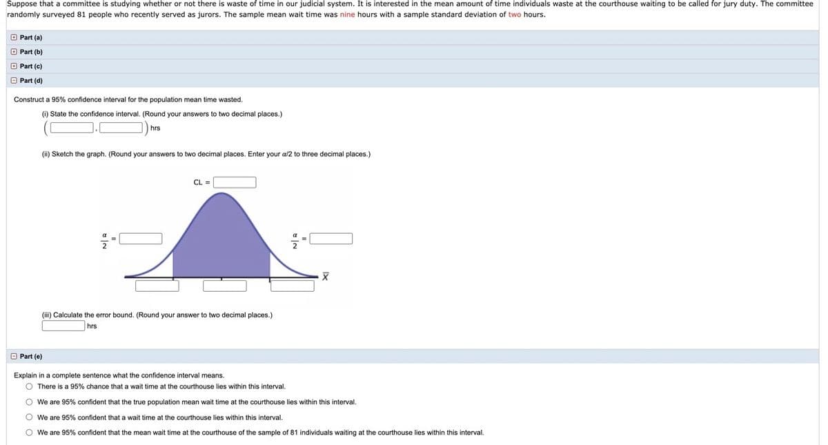 Suppose that a committee is studying whether or not there is waste of time in our judicial system. It is interested in the mean amount of time individuals waste at the courthouse waiting to be called for jury duty. The committee
randomly surveyed 81 people who recently served as jurors. The sample mean wait time was nine hours with a sample standard deviation of two hours.
O Part (a)
O Part (b)
O Part (c)
O Part (d)
Construct a 95% confidence interval for the population mean time wasted.
(i) State the confidence interval. (Round your answers to two decimal places.)
hrs
(ii) Sketch the graph. (Round your answers to two decimal places. Enter your a/2 to three decimal places.)
CL
(iii) Calculate the error bound. (Round your answer to two decimal places.)
hrs
O Part (e)
Explain in a complete sentence what the confidence interval means.
O There is a 95% chance that a wait time at the courthouse lies within this interval.
O We are 95% confident that the true population mean wait time at the courthouse lies within this interval.
O We are 95% confident that a wait time at the courthouse lies within this interval.
O We are 95% confident that the mean wait time at the courthouse of the sample of 81 individuals waiting at the courthouse lies within this interval.
