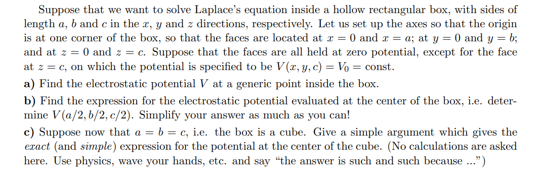 Suppose that we want to solve Laplace's equation inside a hollow rectangular box, with sides of
length a, b and c in the x, y and z directions, respectively. Let us set up the axes so that the origin
is at one corner of the box, so that the faces are located at = 0 and x = a; at y = 0 and y = b;
and at z 0 and z c. Suppose that the faces are all held at zero potential, except for the face
at zc, on which the potential is specified to be V(x, y, c) = Vo = const
a) Find the electrostatic potential V at a generic point inside the box
b) Find the expression for the electrostatic potential evaluated at the center of the box, i.e. deter-
mine V(a/2, b/2, c/2). Simplify your answer as much as you can!
c) Suppose now that a = b = c, i.e. the box is a cube. Give a simple argument which gives the
exact (and simple) expression for the potential at the center of the cube. (No calculations are asked
here. Use physics, wave your hands, etc. and say "the answer is such and such because ...")
