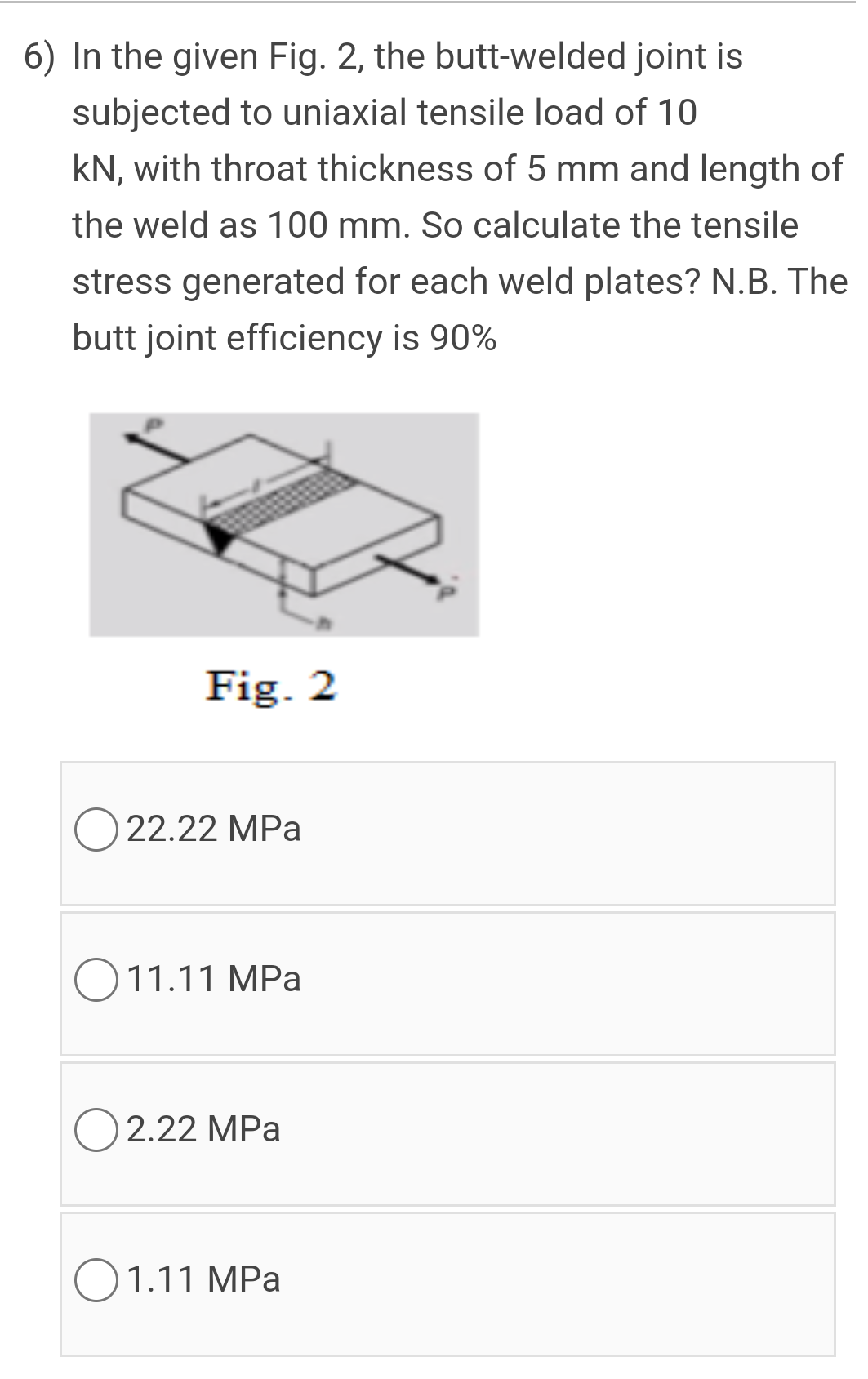 6) In the given Fig. 2, the butt-welded joint is
subjected to uniaxial tensile load of 10
kN, with throat thickness of 5 mm and length of
the weld as 100 mm. So calculate the tensile
stress generated for each weld plates? N.B. The
butt joint efficiency is 90%
Fig. 2
O 22.22 MPa
O11.11 MPa
2.22 MPa
O1.11 MPa
