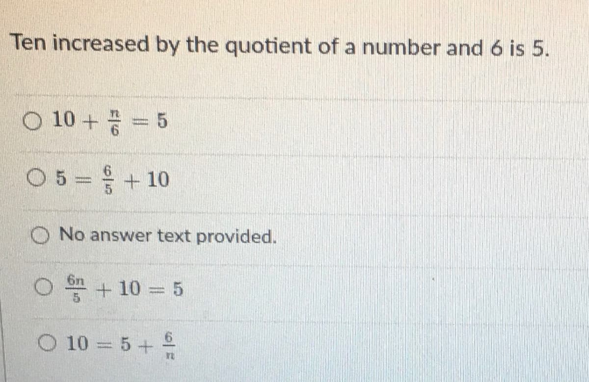 Ten increased by the quotient of a number and 6 is 5.
O 10 +
05=+10
O No answer text provided.
6n
+ 10 5
O 10 5+
