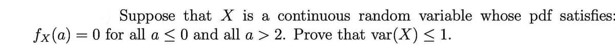 Suppose that X is a continuous random variable whose pdf satisfies:
fx(a) = 0 for all a <0 and all a > 2. Prove that var(X) < 1.
