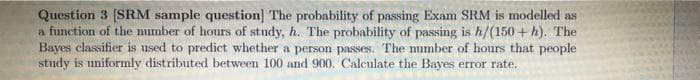Question 3 [SRM sample question] The probability of passing Exam SRM is modelled as
a function of the number of hours of study, h. The probability of passing is h/(150 + h). The
Bayes classifier is used to prediet whether a person passes. The mumber of hours that people
study is uniformly distributed between 100 and 900. Calculate the Bayes error rate.
