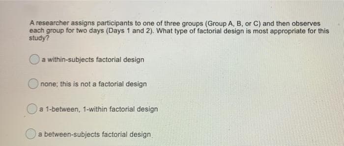 A researcher assigns participants to one of three groups (Group A, B, or C) and then observes
each group for two days (Days 1 and 2). What type of factorial design is most appropriate for this
study?
a within-subjects factorial design
O none; this is not a factorial design
a 1-between, 1-within factorial design
a between-subjects factorial design
