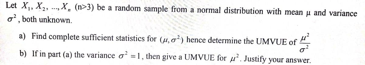 Let X,, X,, .., X, (n>3) be a random sample from a normal distribution with mean µ and variance
o', both unknown.
a) Find complete sufficient statistics for (u,o²) hence determine the UMVUE of 4,
b) If in part (a) the variance o² =1, then give a UMVUE for u'. Justify your answer.
%3D
