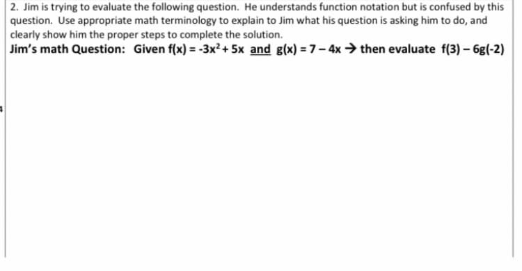 2. Jim is trying to evaluate the following question. He understands function notation but is confused by this
question. Use appropriate math terminology to explain to Jim what his question is asking him to do, and
clearly show him the proper steps to complete the solution.
Jim's math Question: Given f(x) = -3x² + 5x and g(x)=7-4x then evaluate f(3) - 6g(-2)