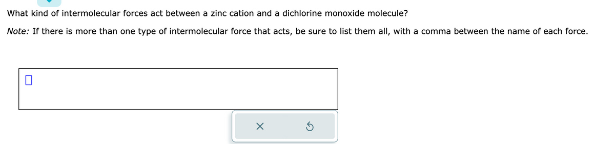 What kind of intermolecular forces act between a zinc cation and a dichlorine monoxide molecule?
Note: If there is more than one type of intermolecular force that acts, be sure to list them all, with a comma between the name of each force.
0
10
X
S
